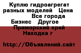 Куплю гидроагрегат разных моделей › Цена ­ 1 000 - Все города Бизнес » Другое   . Приморский край,Находка г.